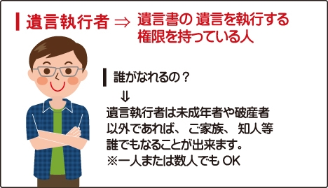 遺言執行者→遺言書の遺言を執行する権限を持っている人|誰がなれるの?→遺言執行者は未成年者や破産者以外であれば、ご家族、知人等誰でもなる事が出来ます。※一人または数人でもOK